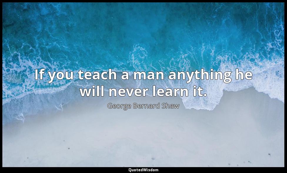 If you teach a man anything he will never learn it. George Bernard Shaw