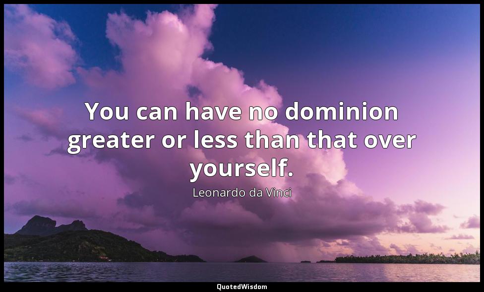 You can have no dominion greater or less than that over yourself. Leonardo da Vinci