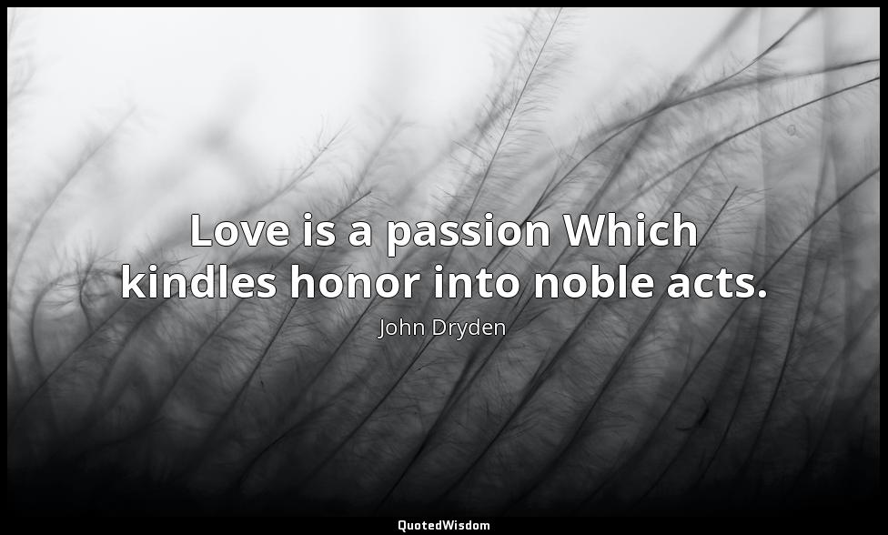 Love is a passion Which kindles honor into noble acts. John Dryden
