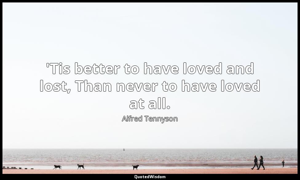 'Tis better to have loved and lost, Than never to have loved at all. Alfred Tennyson