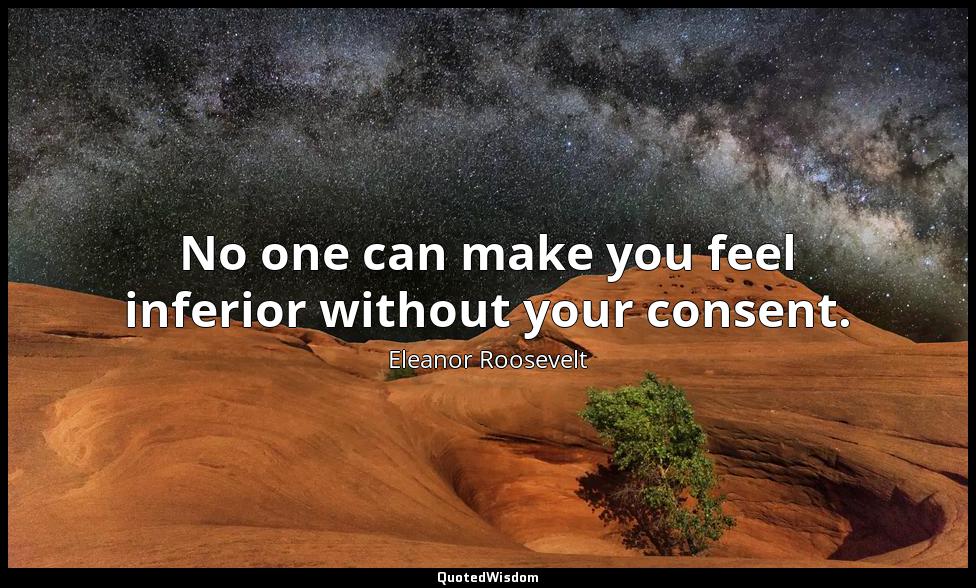 No one can make you feel inferior without your consent. Eleanor Roosevelt