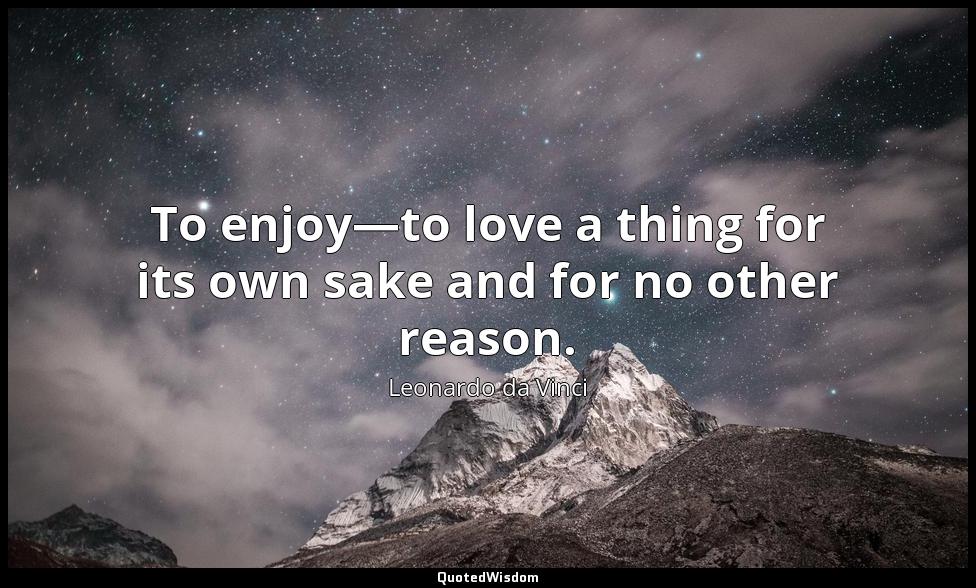 To enjoy—to love a thing for its own sake and for no other reason. Leonardo da Vinci