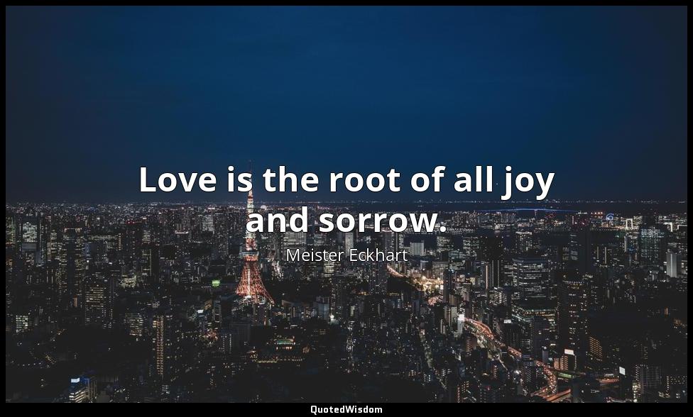 Love is the root of all joy and sorrow. Meister Eckhart
