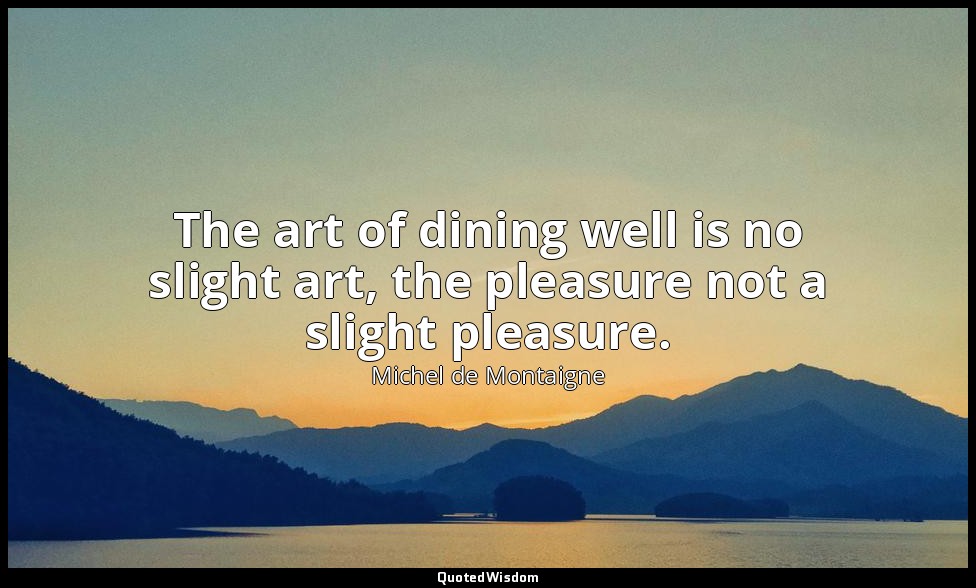 The art of dining well is no slight art, the pleasure not a slight pleasure. — Michel de Montaigne