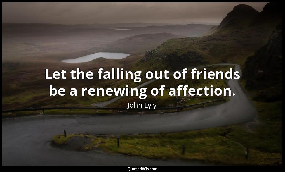 Let the falling out of friends be a renewing of affection. John Lyly