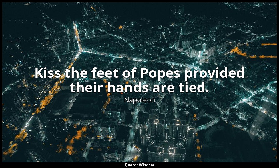 Kiss the feet of Popes provided their hands are tied. — Napoleon