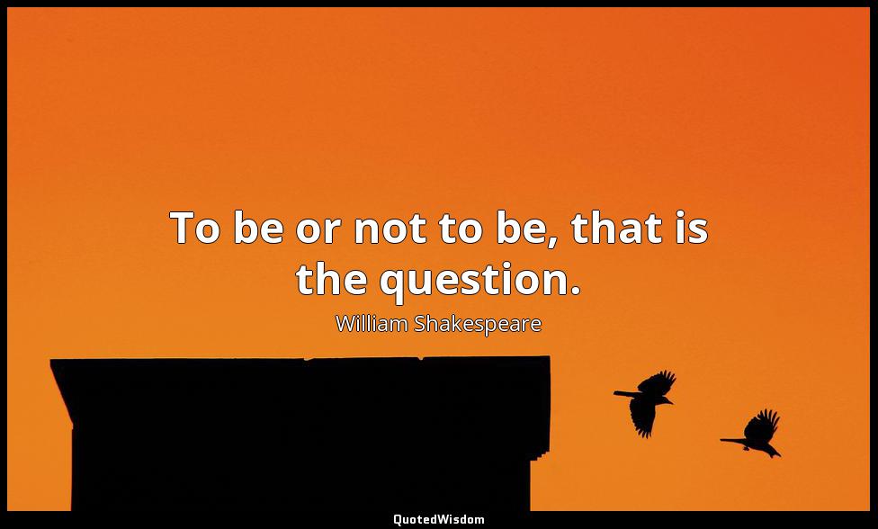 To be or not to be, that is the question. William Shakespeare