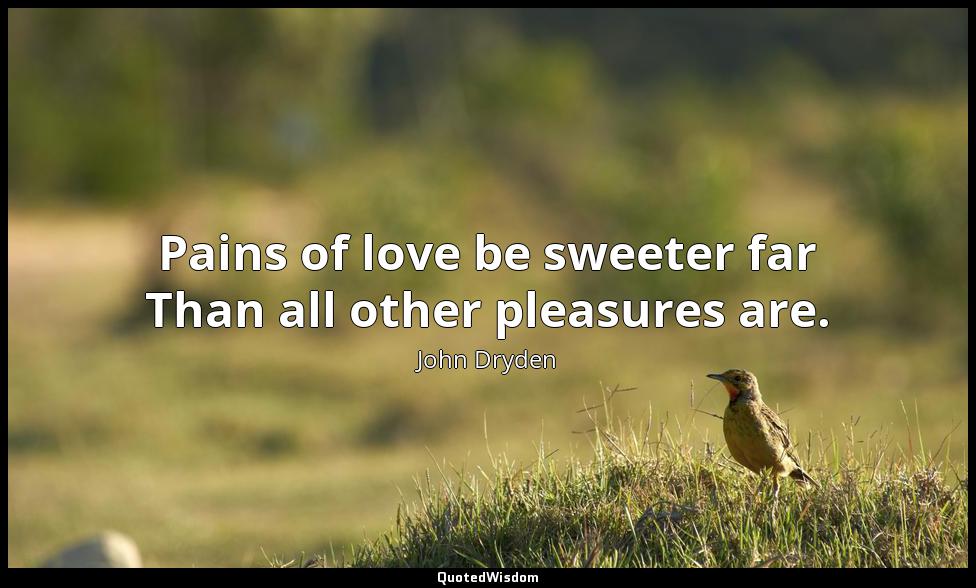 Pains of love be sweeter far Than all other pleasures are. John Dryden