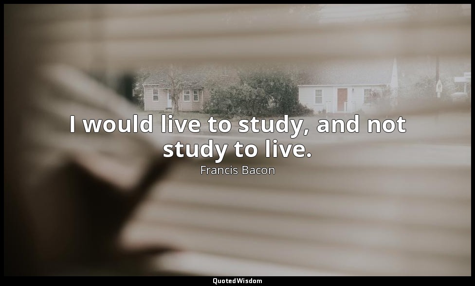 I would live to study, and not study to live. — Francis Bacon