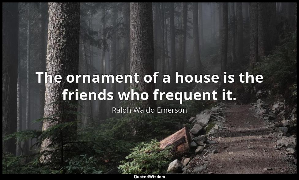 The ornament of a house is the friends who frequent it. Ralph Waldo Emerson