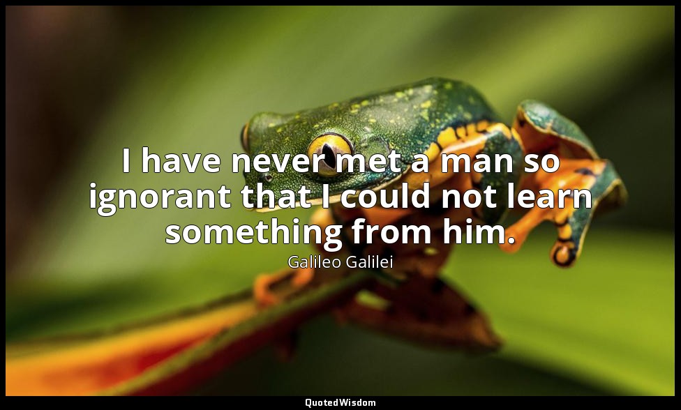 I have never met a man so ignorant that I could not learn something from him. — Galileo Galilei