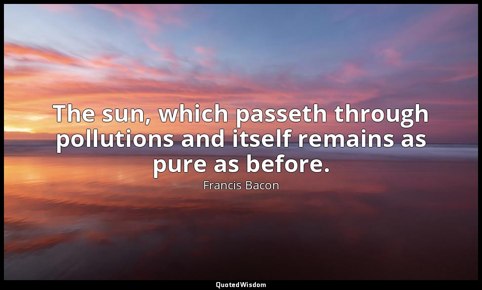 The sun, which passeth through pollutions and itself remains as pure as before. — Francis Bacon