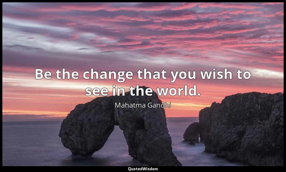 Be the change that you wish to see in the world. Mahatma Gandhi