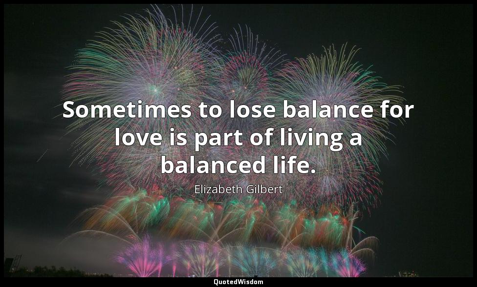 Sometimes to lose balance for love is part of living a balanced life. Elizabeth Gilbert