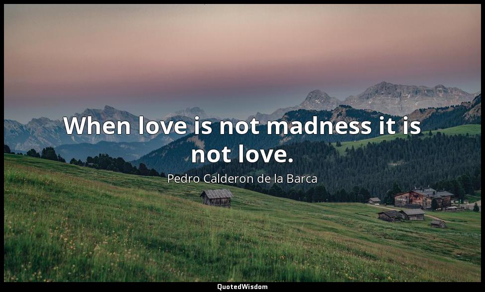 When love is not madness it is not love. Pedro Calderon de la Barca
