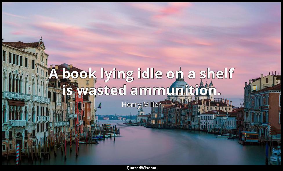 A book lying idle on a shelf is wasted ammunition. Henry Miller