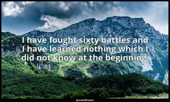 I have fought sixty battles and I have learned nothing which I did not know at t — Napoleon