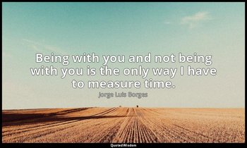Being with you and not being with you is the only way I have to measure time. — Jorge Luis Borges