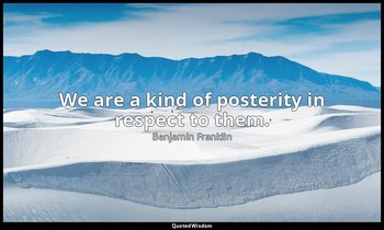 We are a kind of posterity in respect to them. — Benjamin Franklin