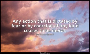 Any action that is dictated by fear or by coercion of any kind ceases to be mora — Mahatma Gandhi