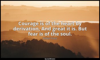 Courage is of the heart by derivation, And great it is. But fear is of the soul. — Robert Frost