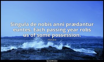 Singula de nobis anni prædantur euntes. Each passing year robs us of some posses — Horace