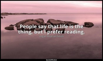 People say that life is the thing, but I prefer reading. — Logan Pearsall Smith