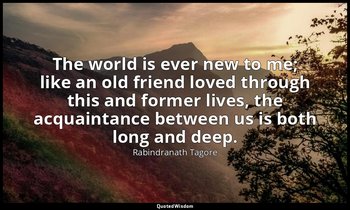 The world is ever new to me; like an old friend loved through this and former li — Rabindranath Tagore