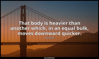 That body is heavier than another which, in an equal bulk, moves downward quicke — Aristotle
