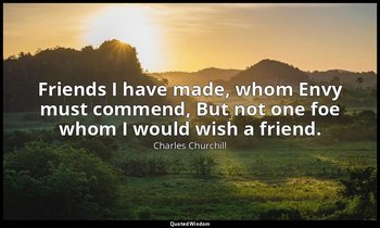 Friends I have made, whom Envy must commend, But not one foe whom I would wish a — Charles Churchill