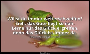 Willst du immer weiterschweifen? Sieh, das Gute liegt so nah. Lerne nur das Glüc — Johann Wolfgang von Goethe