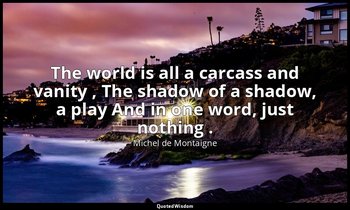 The world is all a carcass and vanity , The shadow of a shadow, a play And in on — Michel de Montaigne