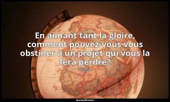 En aimant tant la gloire, comment pouvez-vous vous obstiner à un projet qui vous — Voltaire