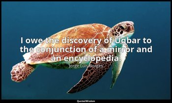 I owe the discovery of Uqbar to the conjunction of a mirror and an encyclopedia. — Jorge Luis Borges