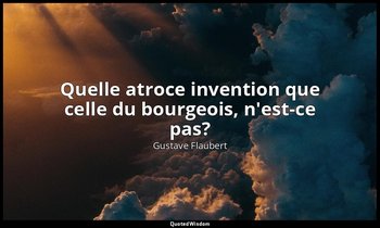 Quelle atroce invention que celle du bourgeois, n'est-ce pas? — Gustave Flaubert