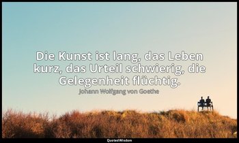 Die Kunst ist lang, das Leben kurz, das Urteil schwierig, die Gelegenheit flücht — Johann Wolfgang von Goethe
