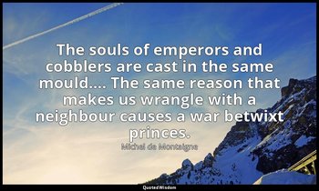 The souls of emperors and cobblers are cast in the same mould…. The same reason  — Michel de Montaigne