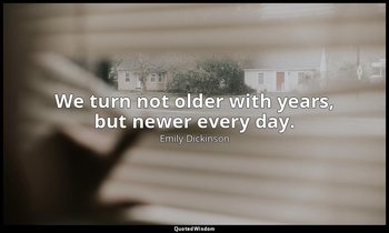 We turn not older with years, but newer every day. — Emily Dickinson