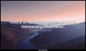 There is nothing better or more necessary than love. — John of the Cross