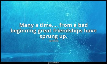 Many a time,… from a bad beginning great friendships have sprung up. — Terence