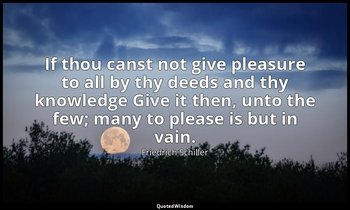 If thou canst not give pleasure to all by thy deeds and thy knowledge Give it th — Friedrich Schiller