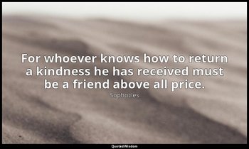 For whoever knows how to return a kindness he has received must be a friend abov — Sophocles