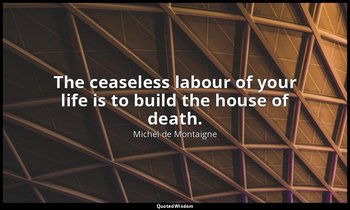 The ceaseless labour of your life is to build the house of death. — Michel de Montaigne