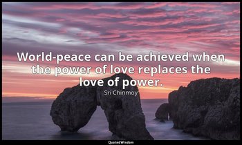 World-peace can be achieved when the power of love replaces the love of power. — Sri Chinmoy