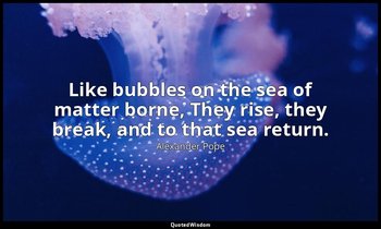 Like bubbles on the sea of matter borne, They rise, they break, and to that sea  — Alexander Pope