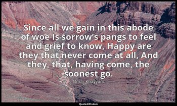 Since all we gain in this abode of woe Is sorrow’s pangs to feel and grief to kn — Omar Khayyám