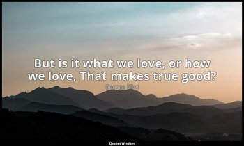 But is it what we love, or how we love, That makes true good? — George Eliot