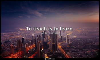 To teach is to learn. — Alī ibn Abī Ṭālib