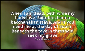 When I am dead, with wine my body lave, For obit chant a bacchanalian stave, And — Omar Khayyám