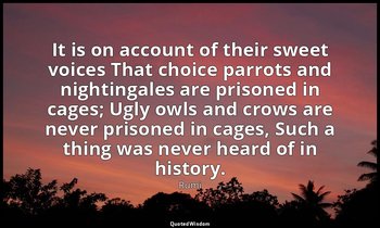 It is on account of their sweet voices That choice parrots and nightingales are  — Rumi